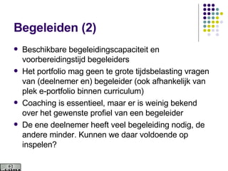 Begeleiden (2) Beschikbare begeleidingscapaciteit en voorbereidingstijd begeleiders Het portfolio mag geen te grote tijdsbelasting vragen van (deelnemer en) begeleider (ook afhankelijk van plek e-portfolio binnen curriculum) Coaching is essentieel, maar er is weinig bekend over het gewenste profiel van een begeleider De ene deelnemer heeft veel begeleiding nodig, de andere minder. Kunnen we daar voldoende op inspelen? 