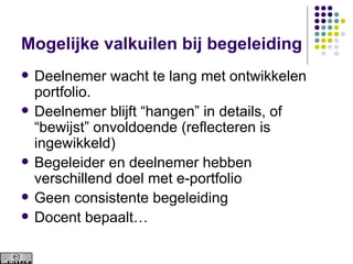Mogelijke valkuilen bij begeleiding Deelnemer wacht te lang met ontwikkelen  portfolio. Deelnemer blijft “hangen” in details, of “bewijst” onvoldoende (reflecteren is ingewikkeld) Begeleider en deelnemer hebben verschillend doel met e-portfolio Geen consistente begeleiding Docent bepaalt… 