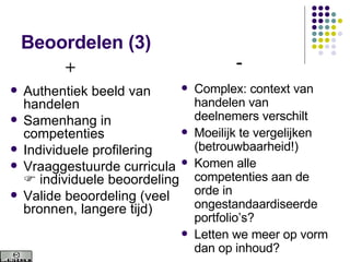 Beoordelen (3) Authentiek beeld van handelen Samenhang in competenties Individuele profilering Vraaggestuurde curricula    individuele beoordeling Valide beoordeling (veel bronnen, langere tijd) Complex: context van handelen van deelnemers verschilt  Moeilijk te vergelijken (betrouwbaarheid!) Komen alle competenties aan de orde in ongestandaardiseerde portfolio’s? Letten we meer op vorm dan op inhoud? + - 