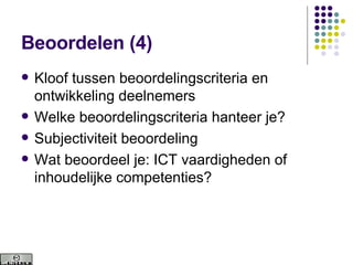 Beoordelen (4) Kloof tussen beoordelingscriteria en ontwikkeling deelnemers Welke beoordelingscriteria hanteer je? Subjectiviteit beoordeling Wat beoordeel je: ICT vaardigheden of inhoudelijke competenties? 