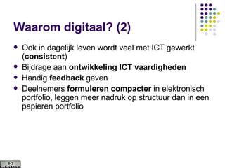 Waarom digitaal? (2) Ook in dagelijk leven wordt veel met ICT gewerkt ( consistent ) Bijdrage aan  ontwikkeling ICT vaardigheden   Handig  feedback  geven Deelnemers  formuleren compacter  in elektronisch portfolio, leggen meer nadruk op structuur dan in een papieren portfolio 