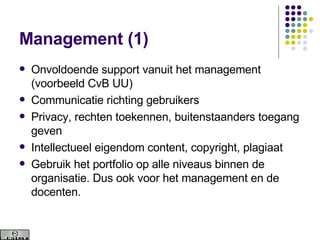 Management (1) Onvoldoende support vanuit het management (voorbeeld CvB UU) Communicatie richting gebruikers Privacy, rechten toekennen, buitenstaanders toegang geven Intellectueel eigendom content, copyright, plagiaat Gebruik het portfolio op alle niveaus binnen de organisatie. Dus ook voor het management en de docenten.  