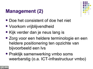 Management (2) Doe het consistent of doe het niet Voorkom vrijblijvendheid Kijk verder dan je neus lang is Zorg voor een heldere terminologie en een heldere positionering ten opzichte van bijvoorbeeld een lvs Praktijk samenwerking vmbo soms weerbarstig (o.a. ICT-infrastructuur vmbo) 
