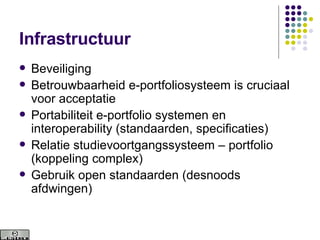 Infrastructuur Beveiliging  Betrouwbaarheid e-portfoliosysteem is cruciaal voor acceptatie Portabiliteit e-portfolio systemen en interoperability (standaarden, specificaties) Relatie studievoortgangssysteem – portfolio (koppeling complex) Gebruik open standaarden (desnoods afdwingen) 