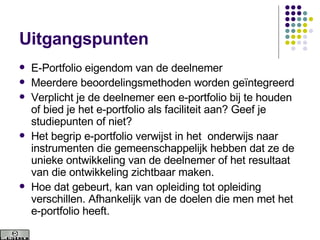 Uitgangspunten E-Portfolio eigendom van de deelnemer Meerdere beoordelingsmethoden worden geïntegreerd Verplicht je de deelnemer een e-portfolio bij te houden of bied je het e-portfolio als faciliteit aan? Geef je studiepunten of niet? Het begrip e-portfolio verwijst in het  onderwijs naar instrumenten die gemeenschappelijk hebben dat ze de unieke ontwikkeling van de deelnemer of het resultaat van die ontwikkeling zichtbaar maken.  Hoe dat gebeurt, kan van opleiding tot opleiding verschillen. Afhankelijk van de doelen die men met het e-portfolio heeft.  