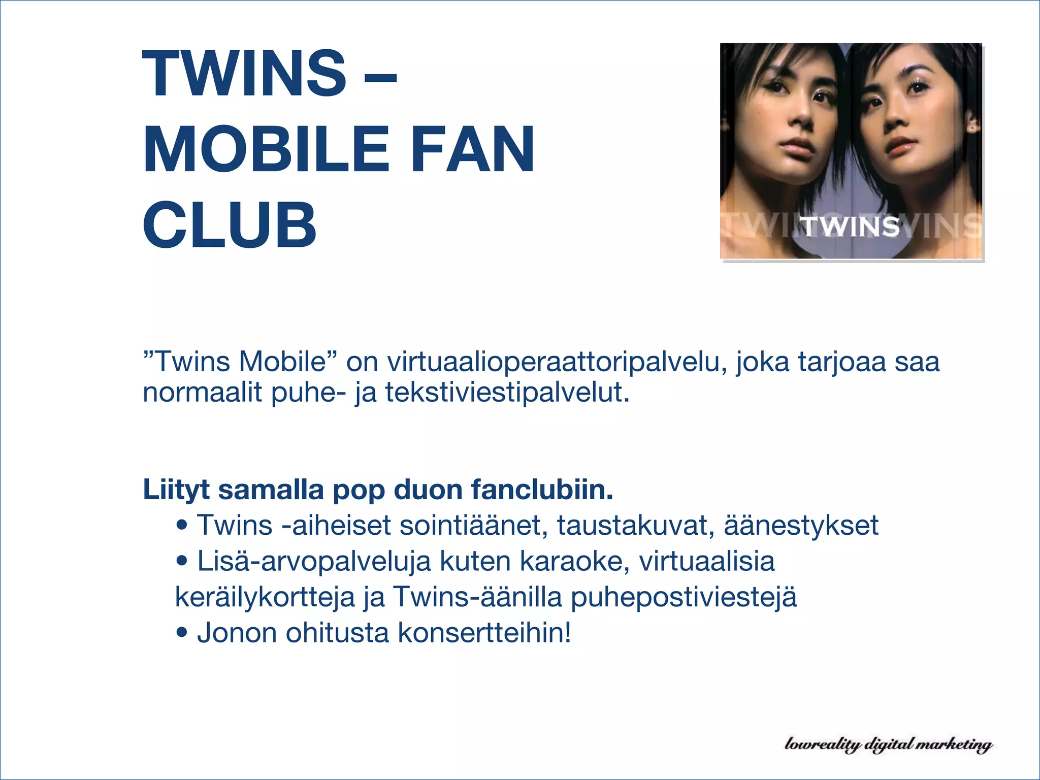 TWINS –  MOBILE FAN  CLUB ” Twins Mobile” on virtuaalioperaattoripalvelu, joka tarjoaa saa normaalit puhe- ja tekstiviestipalvelut. Liityt samalla pop duon fanclubiin. •  Twins -aiheiset sointiäänet, taustakuvat, äänestykset •  Lisä-arvopalveluja kuten karaoke, virtuaalisia keräilykortteja ja Twins-äänilla puhepostiviestejä •  Jonon ohitusta konsertteihin! 