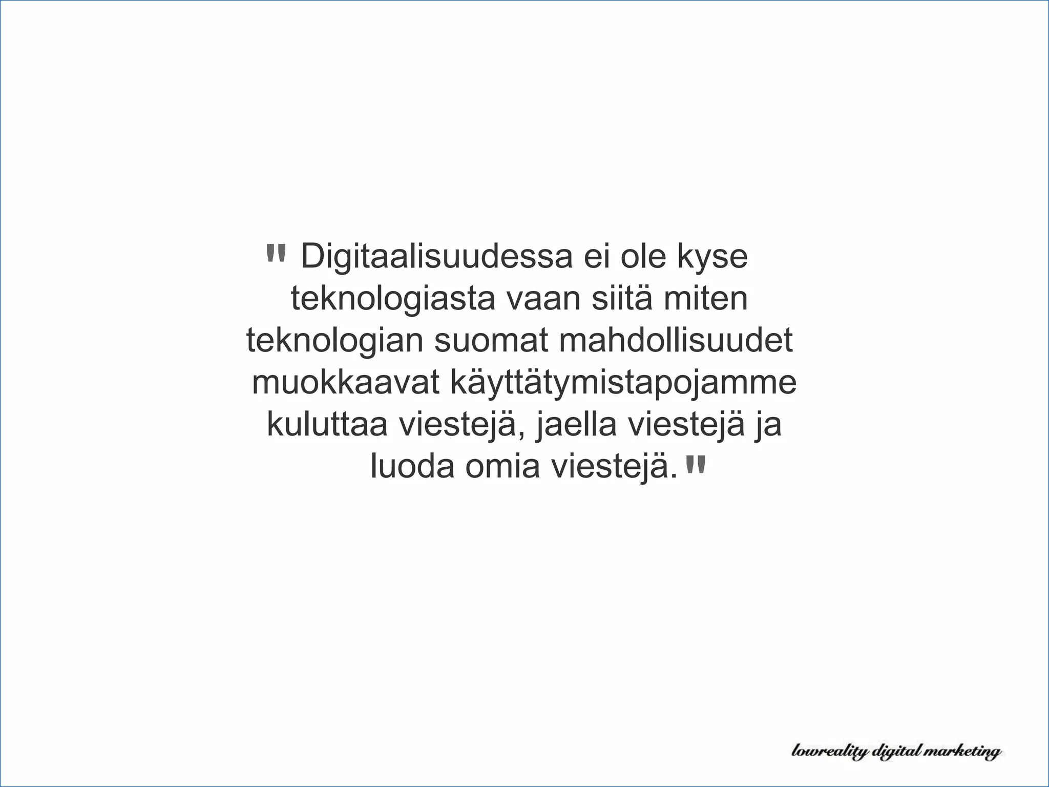 Digitaalisuudessa ei ole kyse teknologiasta vaan siitä miten  teknologian suomat mahdollisuudet  muokkaavat käyttätymistapojamme kuluttaa viestejä, jaella viestejä ja luoda omia viestejä. " " 