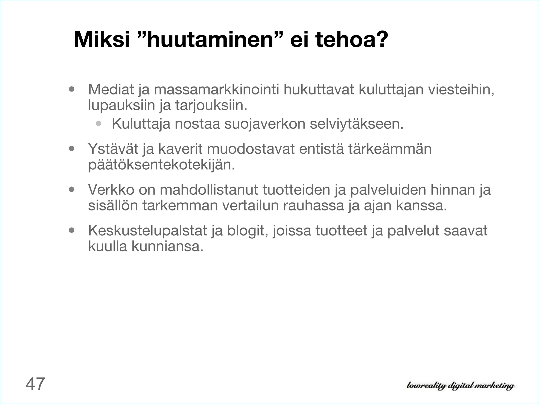 Miksi ”huutaminen” ei tehoa? Mediat ja massamarkkinointi hukuttavat kuluttajan viesteihin, lupauksiin ja tarjouksiin.  Kuluttaja nostaa suojaverkon selviytäkseen. Ystävät ja kaverit muodostavat entistä tärkeämmän päätöksentekotekijän. Verkko on mahdollistanut tuotteiden ja palveluiden hinnan ja sisällön tarkemman vertailun rauhassa ja ajan kanssa.  Keskustelupalstat ja blogit, joissa tuotteet ja palvelut saavat kuulla kunniansa. 