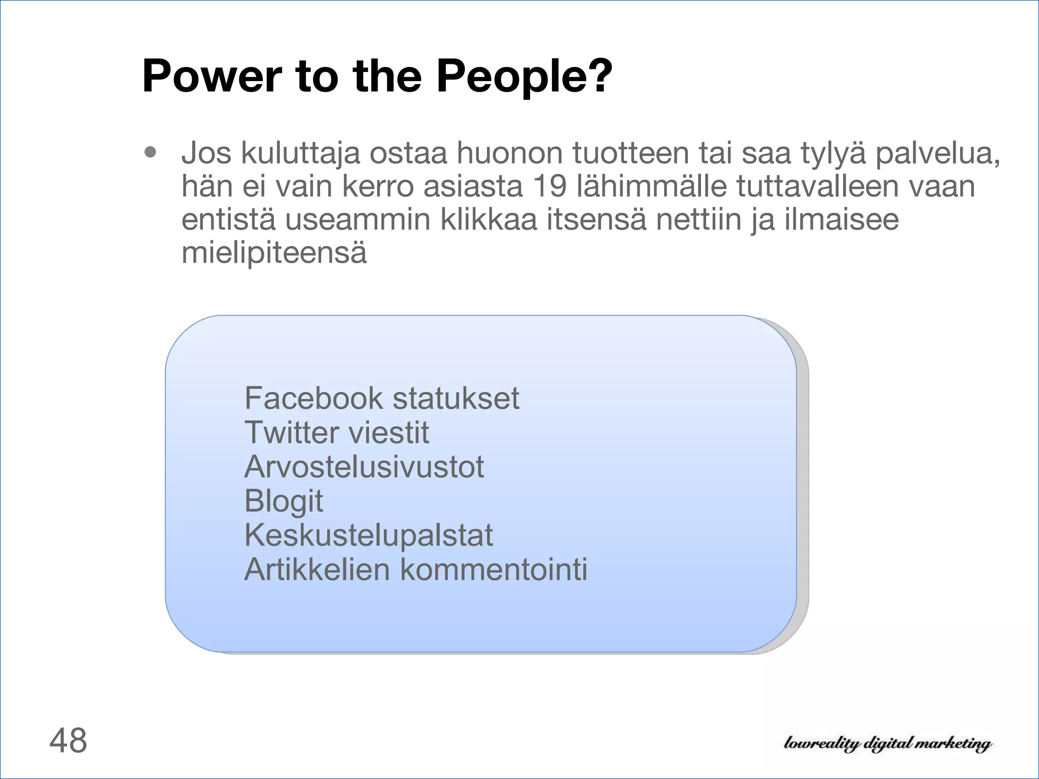 Power to the People? Jos kuluttaja ostaa huonon tuotteen tai saa tylyä palvelua, hän ei vain kerro asiasta 19 lähimmälle tuttavalleen vaan entistä useammin klikkaa itsensä nettiin ja ilmaisee mielipiteensä Facebook statukset Twitter viestit Arvostelusivustot Blogit Keskustelupalstat Artikkelien kommentointi 
