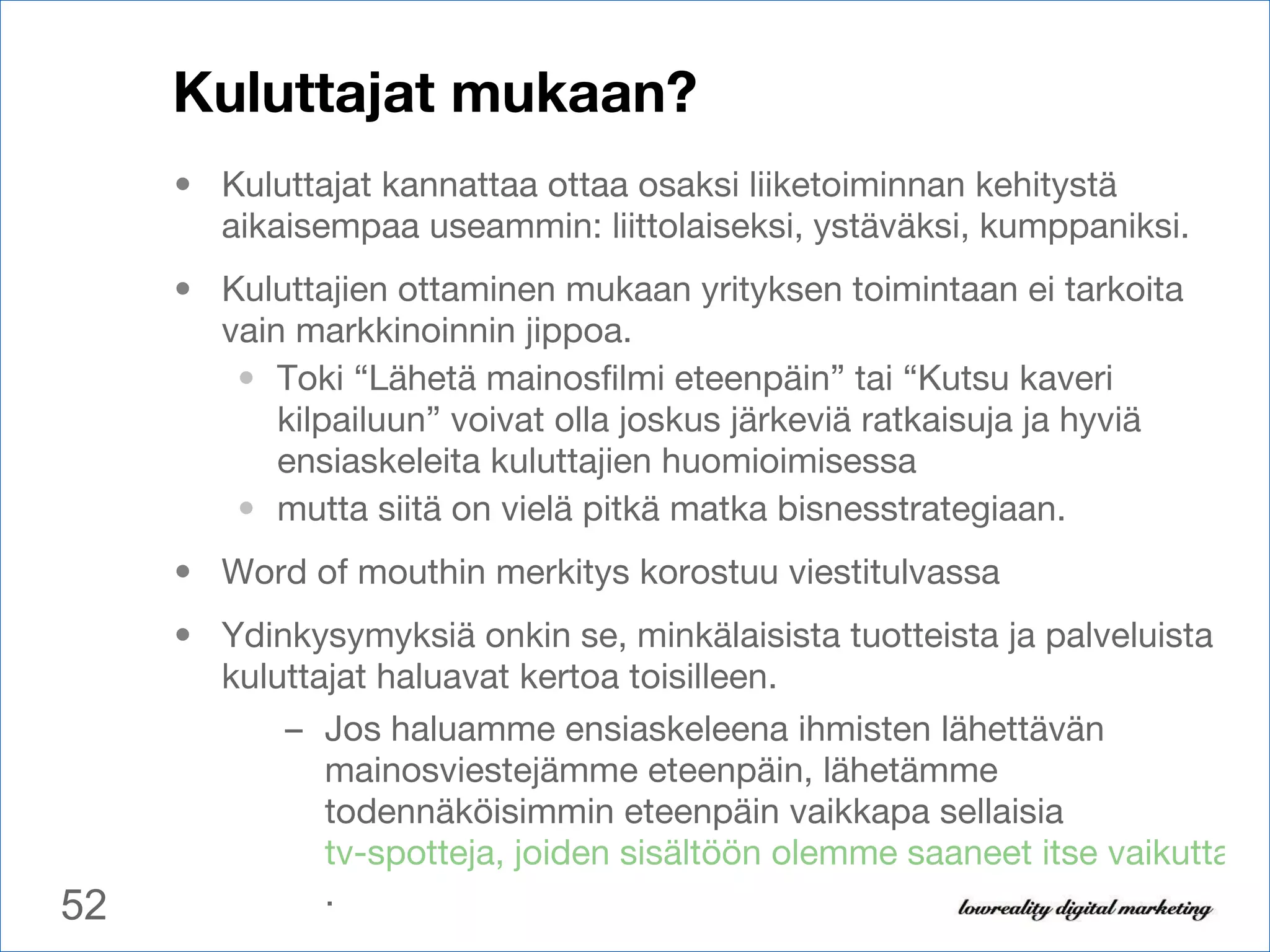 Kuluttajat mukaan? Kuluttajat kannattaa ottaa osaksi liiketoiminnan kehitystä aikaisempaa useammin: liittolaiseksi, ystäväksi, kumppaniksi. Kuluttajien ottaminen mukaan yrityksen toimintaan ei tarkoita vain markkinoinnin jippoa.  Toki “Lähetä mainosfilmi eteenpäin” tai “Kutsu kaveri kilpailuun” voivat olla joskus järkeviä ratkaisuja ja hyviä ensiaskeleita kuluttajien huomioimisessa mutta siitä on vielä pitkä matka bisnesstrategiaan. Word of mouthin merkitys korostuu viestitulvassa  Ydinkysymyksiä onkin se, minkälaisista tuotteista ja palveluista kuluttajat haluavat kertoa toisilleen. Jos haluamme ensiaskeleena ihmisten lähettävän mainosviestejämme eteenpäin, lähetämme todennäköisimmin eteenpäin vaikkapa sellaisia  tv-spotteja, joiden sisältöön olemme saaneet itse vaikuttaa .  