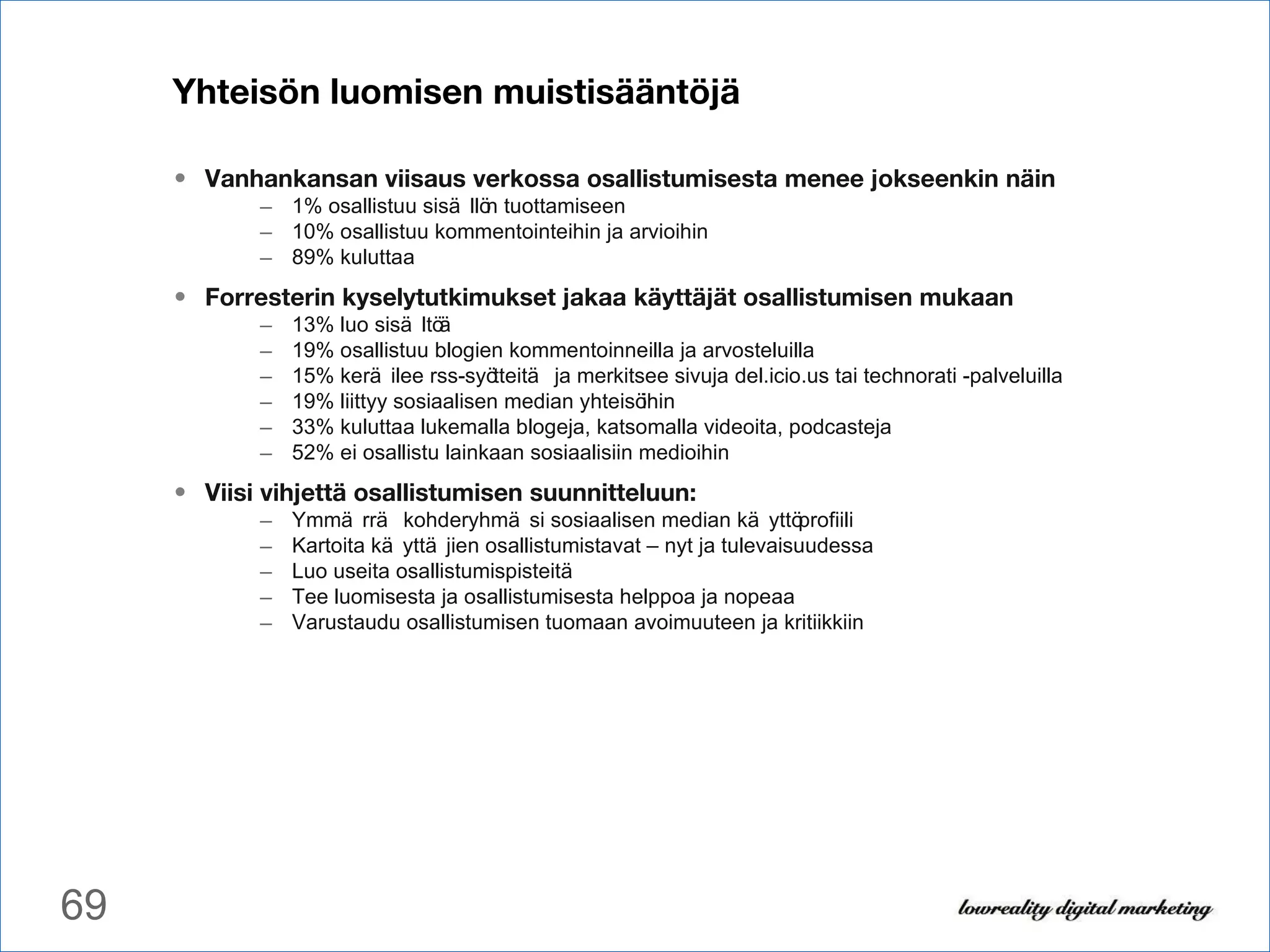 Yhteisön luomisen muistisääntöjä Vanhankansan viisaus verkossa osallistumisesta menee jokseenkin näin 1% osallistuu sisällön tuottamiseen 10% osallistuu kommentointeihin ja arvioihin 89% kuluttaa Forresterin kyselytutkimukset jakaa käyttäjät osallistumisen mukaan 13% luo sisältöä 19% osallistuu blogien kommentoinneilla ja arvosteluilla 15% keräilee rss-syötteitä ja merkitsee sivuja del.icio.us tai technorati -palveluilla 19% liittyy sosiaalisen median yhteisöihin 33% kuluttaa lukemalla blogeja, katsomalla videoita, podcasteja 52% ei osallistu lainkaan sosiaalisiin medioihin Viisi vihjettä osallistumisen suunnitteluun: Ymmärrä kohderyhmäsi sosiaalisen median käyttöprofiili Kartoita käyttäjien osallistumistavat – nyt ja tulevaisuudessa Luo useita osallistumispisteitä Tee luomisesta ja osallistumisesta helppoa ja nopeaa Varustaudu osallistumisen tuomaan avoimuuteen ja kritiikkiin 