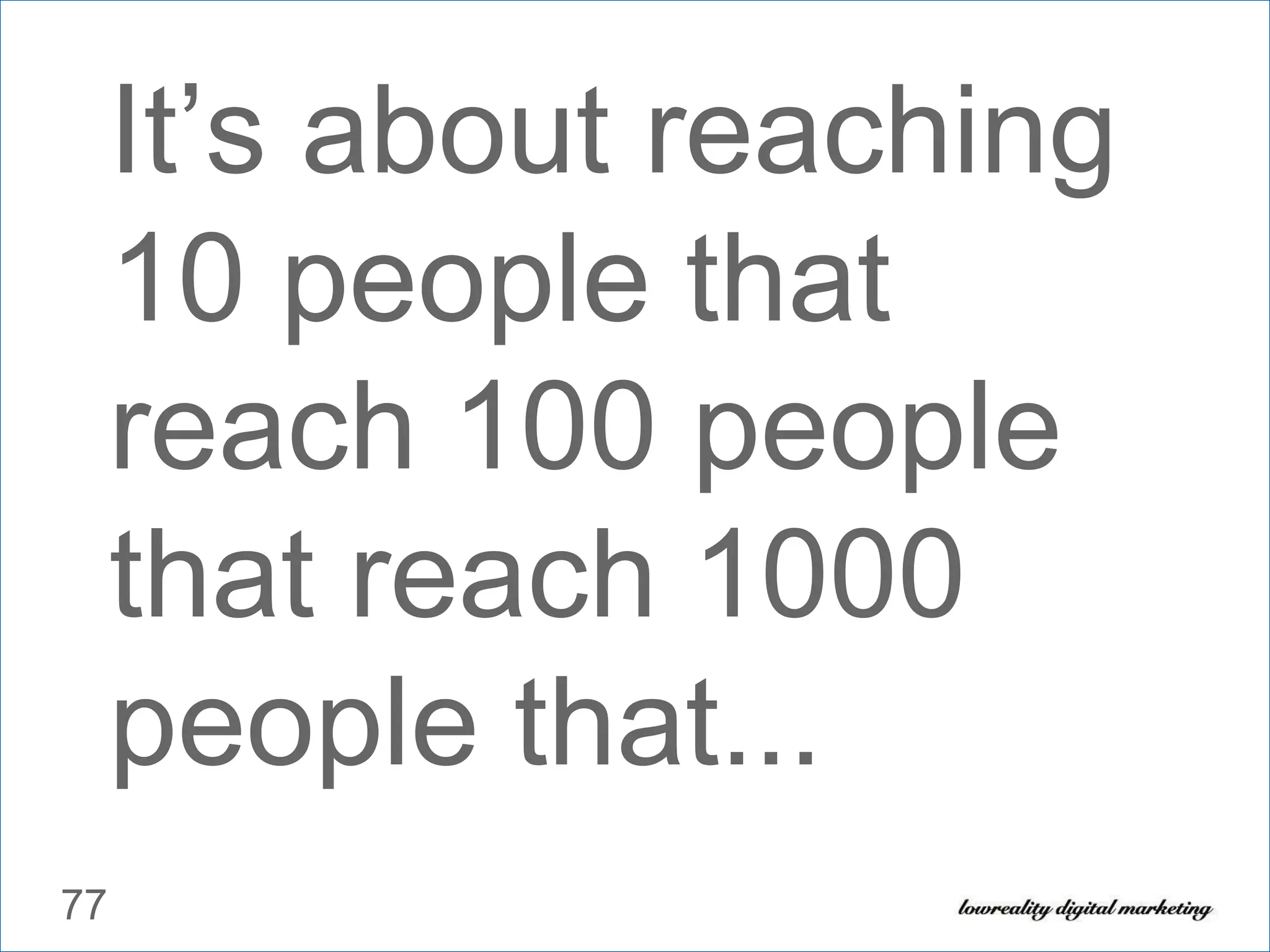 It’s about reaching 10 people that reach 100 people that reach 1000 people that... 
