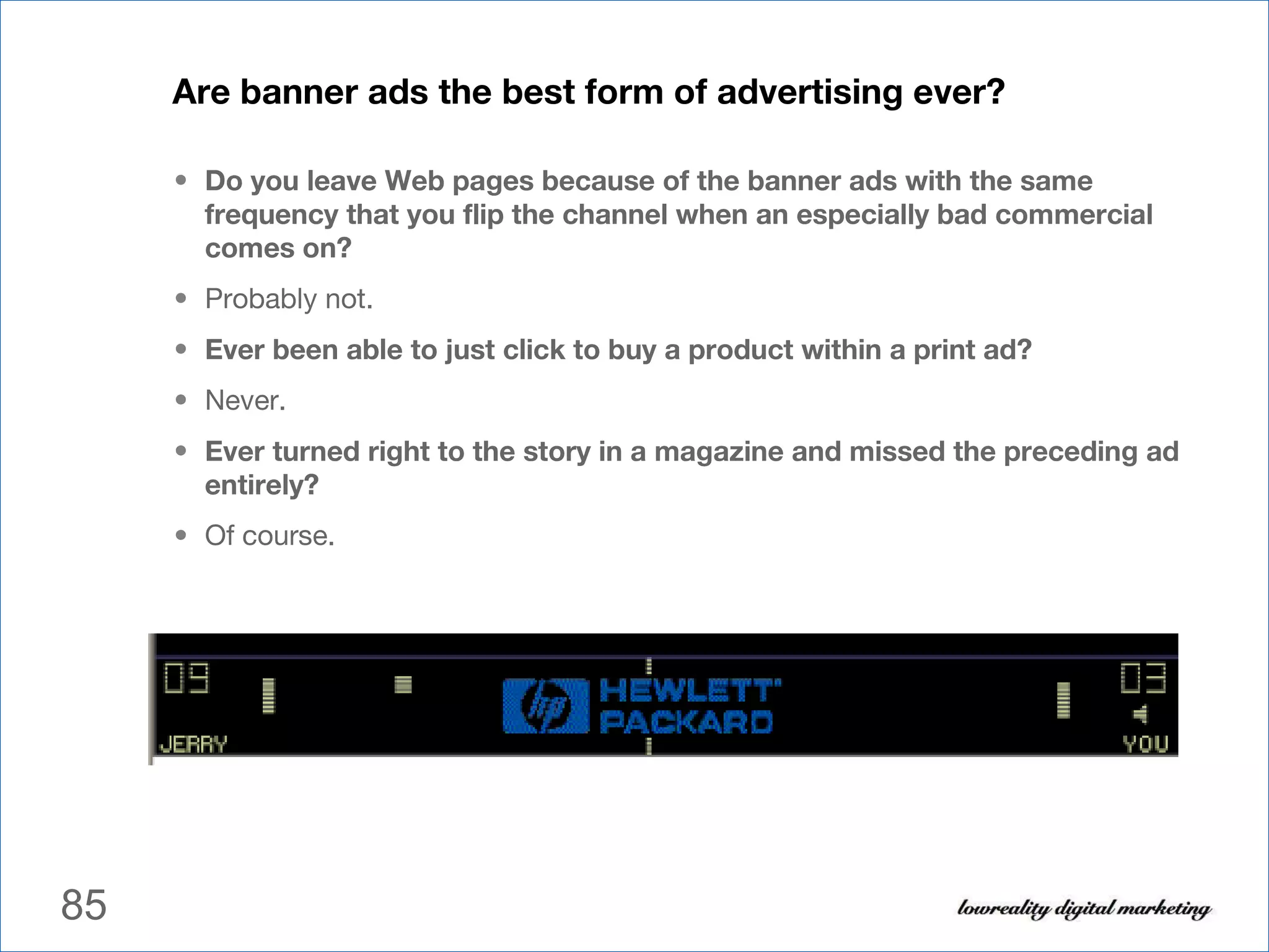 Are banner ads the best form of advertising ever? Do you leave Web pages because of the banner ads with the same frequency that you flip the channel when an especially bad commercial comes on?   Probably not. Ever been able to just click to buy a product within a print ad?  Never. Ever turned right to the story in a magazine and missed the preceding ad entirely?   Of course. 