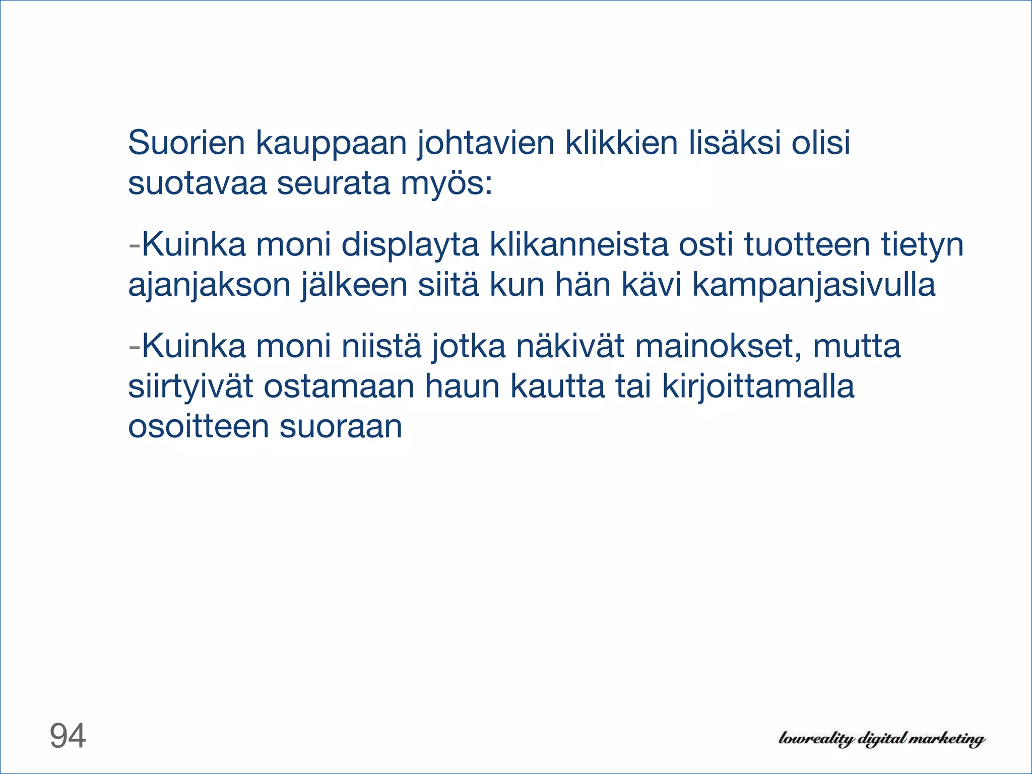 Suorien kauppaan johtavien klikkien lisäksi olisi suotavaa seurata myös: Kuinka moni displayta klikanneista osti tuotteen tietyn ajanjakson jälkeen siitä kun hän kävi kampanjasivulla Kuinka moni niistä jotka näkivät mainokset, mutta siirtyivät ostamaan haun kautta tai kirjoittamalla osoitteen suoraan 