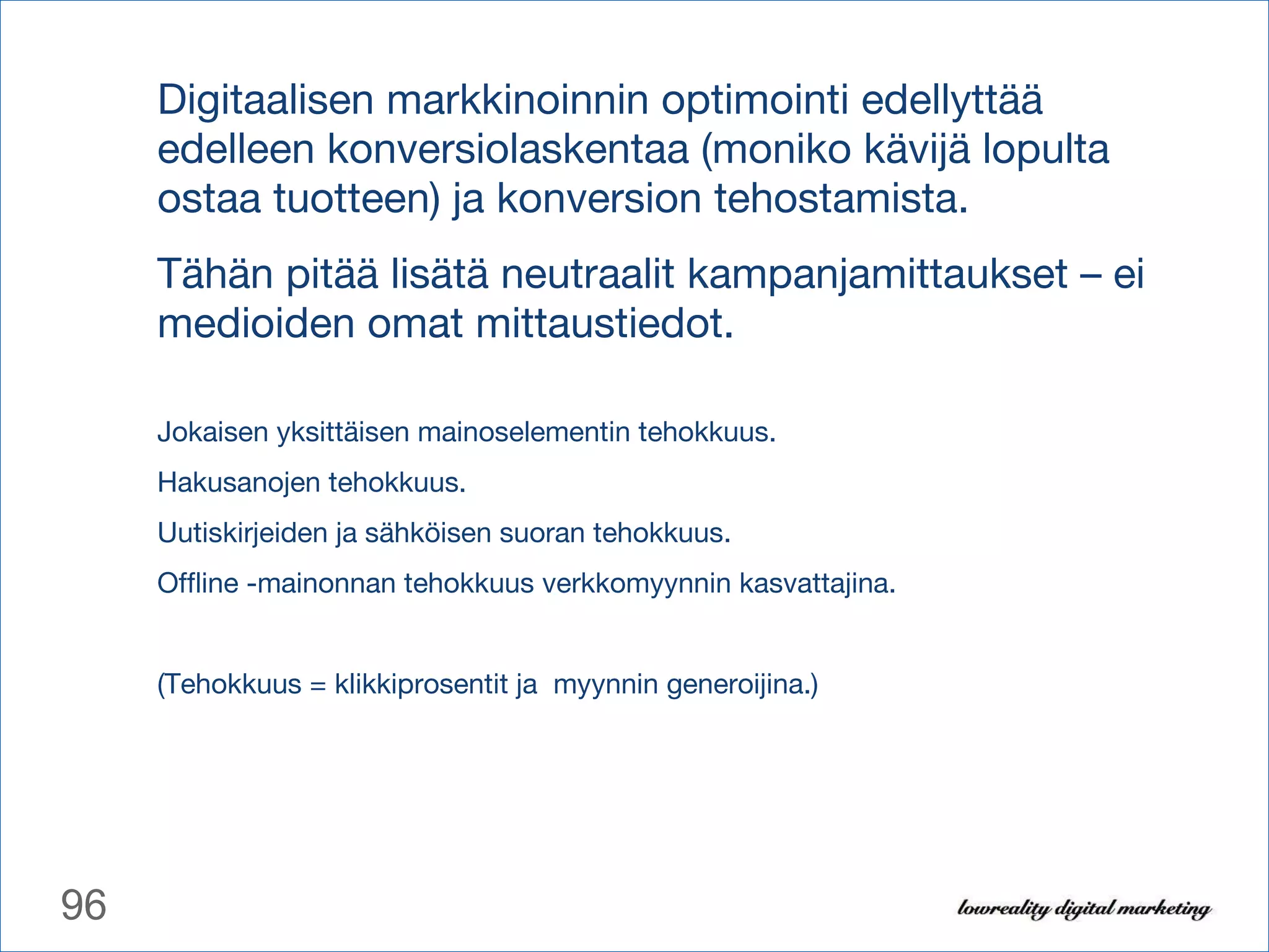 Digitaalisen markkinoinnin optimointi edellyttää edelleen konversiolaskentaa (moniko kävijä lopulta ostaa tuotteen) ja konversion tehostamista.  Tähän pitää lisätä neutraalit kampanjamittaukset – ei medioiden omat mittaustiedot. Jokaisen yksittäisen mainoselementin tehokkuus. Hakusanojen tehokkuus. Uutiskirjeiden ja sähköisen suoran tehokkuus. Offline -mainonnan tehokkuus verkkomyynnin kasvattajina. (Tehokkuus = klikkiprosentit ja  myynnin generoijina.) 