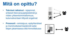 Mitä on opittu?
• Tekniset ratkaisut - rajapinnat,
erilaiset tilanvarausjärjestelmät ja
niiden yhteentoimimattomuus,
kulunvalvontaan liittyvät ongelmat
• Prosessit - omistajuus, epäyhtenäiset
ja monimutkaiset käytännöt sekä
tilojen jakamisessa että hinnoittelussa
 