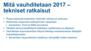 Mitä vauhditetaan 2017 –
tekniset ratkaisut
• Respa kokeilusta tuotantoon: tietomalli, rahoitus ja vastuutus
• Kolmansien osapuolien kytkeytyminen rajapintaan
• Esimerkiksi: Timmi ja Kliffa innovations
• Tehdään toimiva käyttöliittymä tilatietojen syöttämiseen ja ylläpitoon
• Vauhditetaan kulunvalvontaan liittyviä kokeiluja omavalvontaisen tilakäytön
mahdollistamiseksi
• Esimerkiksi: kaupunkilaisen asiakkuus: kännykällä sisään kirjastoon
 