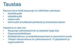 Taustaa
Kasvava tarve lisätä kaupungin eri sähköisten palvelujen
• löydettävyyttä
• käytettävyyttä
• saatavuutta
• toimivuutta siirryttäessä palvelusta ja prosessista toiseen
Haasteina on ollut mm.
• Kaupungin palvelutarjonnan ja tarpeiden laaja kirjo
• Organisaatiolähtöisyys
• Käyttäjätutkimus- ja analytiikkaosaamisen ja resursoinnin puute
• Tietojen siiloutuneisuus eri julkaisukanaviin, IT-järjestelmiin ja
organisaatioihin
 