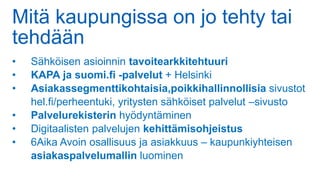 Mitä kaupungissa on jo tehty tai
tehdään
• Sähköisen asioinnin tavoitearkkitehtuuri
• KAPA ja suomi.fi -palvelut + Helsinki
• Asiakassegmenttikohtaisia,poikkihallinnollisia sivustot
hel.fi/perheentuki, yritysten sähköiset palvelut –sivusto
• Palvelurekisterin hyödyntäminen
• Digitaalisten palvelujen kehittämisohjeistus
• 6Aika Avoin osallisuus ja asiakkuus – kaupunkiyhteisen
asiakaspalvelumallin luominen
 