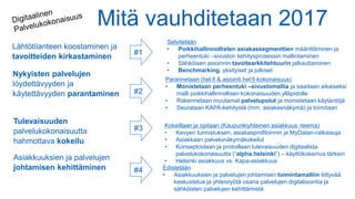Mitä vauhditetaan 2017
Lähtötilanteen koostaminen ja
tavoitteiden kirkastaminen
#1
#2
#3
#4
Selvitetään
• Poikkihallinnollisten asiakassegmenttien määrittäminen ja
perheentuki –sivuston kehitysprosessin mallintaminen
• Sähköisen asioinnin tavoitearkkitehtuurin jalkauttaminen
• Benchmarking, yksityiset ja julkiset
Parannetaan (hel.fi & asiointi.hel.fi kokonaisuus)
• Monistetaan perheentuki –sivustomallia ja saadaan aikaiseksi
malli poikkihallinnollisen kokonaisuuden ylläpidolle
• Rakennetaan muutamat palvelupolut ja monistetaan käytäntöjä
• Seurataan KAPA-kehitystä (mm. asiakasnäkymä) ja toimitaan
Kokeillaan ja opitaan (Kaupunkiyhteinen asiakkuus -teema)
• Kevyen tunnistuksen, asiakasprofiloinnin ja MyDatan-ratkaisuja
• Asiakkaan palvelunäkymäkokeilut
• Konseptoidaan ja protoillaan tulevaisuuden digitaalista
palvelukokonaisuutta (”alpha.helsinki”) – käyttökokemus tärkein
• Helsinki asiakkuus vs. Kapa-asiakkuus
Nykyisten palvelujen
löydettävyyden ja
käytettävyyden parantaminen
Tulevaisuuden
palvelukokonaisuutta
hahmottava kokeilu
Asiakkuuksien ja palvelujen
johtamisen kehittäminen Edistetään
• Asiakkuuksien ja palvelujen johtamisen toimintamalliin liittyvää
keskustelua ja yhteistyötä osana palvelujen digitalisointia ja
sähköisten palvelujen kehittämistä
 