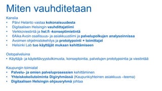 Miten vauhditetaan
Kanslia
• Päivi Helanto vastaa kokonaisuudesta
• Digitaalisen Helsingin vauhdittajatiimi
• Verkkoviestintä ja hel.fi -konseptimietintä
• 6Aika Avoin osallisuus- ja asiakkuustiimi ja palvelupolkujen analysoinnissa
• Avoimen ohjelmistokehitys ja prototypointi + toimittajat
• Helsinki Lab tuo käyttäjät mukaan kehittämiseen
Ostopalveluina
• Käyttäjä- ja käytettävyystutkimusta, konseptointia, palvelujen prototypointia ja viestintää
Kaupungin toimialat
• Palvelu- ja omien palveluprosessien kehittäminen
• Yhteiskokeilutoiminta Digiryhmässä (Kaupunkiyhteinen asiakkuus –teema)
• Digitaalisen Helsingin ohjausryhmä johtaa
 