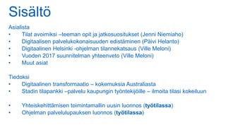 Sisältö
Asialista
• Tilat avoimiksi –teeman opit ja jatkosuositukset (Jenni Niemiaho)
• Digitaalisen palvelukokonaisuuden edistäminen (Päivi Helanto)
• Digitaalinen Helsinki -ohjelman tilannekatsaus (Ville Meloni)
• Vuoden 2017 suunnitelman yhteenveto (Ville Meloni)
• Muut asiat
Tiedoksi
• Digitaalinen transformaatio – kokemuksia Australiasta
• Stadin tilapankki –palvelu kaupungin työntekijöille – ilmoita tilasi kokeiluun
• Yhteiskehittämisen toimintamallin uusin luonnos (työtilassa)
• Ohjelman palvelulupauksen luonnos (työtilassa)
 