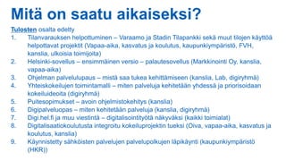 Mitä on saatu aikaiseksi?
Tulosten osalta edetty
1. Tilanvarauksen helpottuminen – Varaamo ja Stadin Tilapankki sekä muut tilojen käyttöä
helpottavat projektit (Vapaa-aika, kasvatus ja koulutus, kaupunkiympäristö, FVH,
kanslia, ulkoisia toimijoita)
2. Helsinki-sovellus – ensimmäinen versio – palautesovellus (Markkinointi Oy, kanslia,
vapaa-aika)
3. Ohjelman palvelulupaus – mistä saa tukea kehittämiseen (kanslia, Lab, digiryhmä)
4. Yhteiskokeilujen toimintamalli – miten palveluja kehitetään yhdessä ja priorisoidaan
kokeiluideoita (digiryhmä)
5. Puitesopimukset – avoin ohjelmistokehitys (kanslia)
6. Digipalveluopas – miten kehitetään palveluja (kanslia, digiryhmä)
7. Digi.hel.fi ja muu viestintä – digitalisointityötä näkyväksi (kaikki toimialat)
8. Digitalisaatiokoulutusta integroitu kokeiluprojektin tueksi (Oiva, vapaa-aika, kasvatus ja
koulutus, kanslia)
9. Käynnistetty sähköisten palvelujen palvelupolkujen läpikäynti (kaupunkiympäristö
(HKR))
 