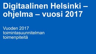 Digitaalinen Helsinki –
ohjelma – vuosi 2017
Vuoden 2017
toimintasuunnitelman
toimenpiteitä
 