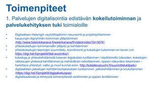 Toimenpiteet
1. Palvelujen digitalisointia edistävän kokeilutoiminnan ja
palvelukehityksen tuki toimialoille
• Digitaalisen Helsingin vauhdittajatiimin resursointi ja projektijohtaminen
• kaupungin digiryhmän toiminnan ylläpitäminen
(http://www.helsinkikanava.fi/www/kanava/fi/videot/video?id=3076)
• yhteiskokeilujen toimintamallin ylläpito ja kehittäminen
• yhteiskokeilujen teemojen suunnittelu, koordinointi ja kokeilujen tukeminen eri tavoin (vrt.
https://digi.hel.fi/projektit/tilat-avoimiksi/)
• kokeiluja ja yhteiskehittämistä tukevan digialustan tuottaminen / käyttöönotto (ideoiden, kokeilujen,
ratkaisujen yhdessä kehittäminen ja mahdollinen rahoittaminen, oppien näkyväksi tekeminen –
harkittava yhteistyö: valtio ja muut kunnat esim. http://kokeilevasuomi.fi/suunnittelukilpailu)
• digitaalisten palvelujen kehittämisohjeistuksen tuottaminen, jatkokehittäminen ja kouluttaminen
(https://digi.hel.fi/projektit/digipalveluopas/
• digitalisaatiosta ja tehdyistä toimenpiteistä viestiminen ja oppien levittäminen
 