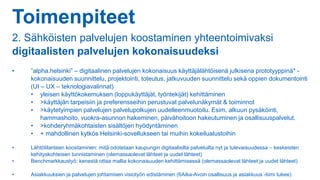 Toimenpiteet
2. Sähköisten palvelujen koostaminen yhteentoimivaksi
digitaalisten palvelujen kokonaisuudeksi
• ”alpha.helsinki” – digitaalinen palvelujen kokonaisuus käyttäjälähtöisenä julkisena prototyyppinä* -
kokonaisuuden suunnittelu, projektointi, toteutus, jatkuvuuden suunnittelu sekä oppien dokumentointi
(UI – UX – teknologiavalinnat)
• yleisen käyttökokemuksen (loppukäyttäjät, työntekijät) kehittäminen
• >käyttäjän tarpeisiin ja preferensseihin perustuvat palvelunäkymät & toiminnot
• >käytetyimpien palvelujen palvelupolkujen uudelleenmuotoilu. Esim. alkuun pysäköinti,
hammashoito, vuokra-asunnon hakeminen, päivähoitoon hakeutuminen ja osallisuuspalvelut.
• >kohderyhmäkohtaisten sisältöjen hyödyntäminen
• + mahdollinen kytkös Helsinki-sovellukseen tai muihin kokeilualustoihin
• Lähtötilanteen koostaminen: mitä odotetaan kaupungin digitaalisilta palveluilta nyt ja tulevaisuudessa – keskeisten
kehityskohteisen tunnistaminen (olemassaolevat lähteet ja uudet lähteet)
• Benchmarkkaustyö: kenestä ottaa mallia kokonaisuuden kehittämisessä (olemassaolevat lähteet ja uudet lähteet)
• Asiakkuuksien ja palvelujen johtamisen visiotyön edistäminen (6Aika-Avoin osallisuus ja asiakkuus -tiimi tukee)
 