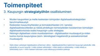 Toimenpiteet
3. Kaupungin strategiatyöhön osallistuminen
• Muiden kaupunkien ja meille keskeisten toimijoiden digitalisaatiostrategioiden
benchmarkkaustyö
• Keskeisten kaupunkiyhteisten ja toimialakohtaisten (ml. kanslia)
digitalisaatiotavoitteiden ja näistä johdettujen toimenpiteiden koostaminen toimialojen
digitalisaatiovisioista osaksi kaupungin uutta strategiaa
• Helsingin digitaalisen vision muodostaminen - digitalisaation muutosajurit ja niiden
tuoma murros kaupungissa (esim. teknologiset megatrendit ja sosioekonomiset
muutosajurit)
• Optio (idea): palvelujen digitalisaation johtamisen väline - digitalisaatiokehikon laatiminen kaupungin palveluille: mille
palveluille on suurin kysyntä > mitkä voidaan sähköistää > mitkä näistä on sähköistetty > mitkä näistä on
sähköistetty hyvin > mihin haetaan kokonaan uusia ratkaisuja ja kokeilun paikkoja
 