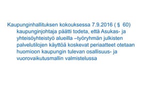 Kaupunginhallituksen kokouksessa 7.9.2016 (§ 60)
kaupunginjohtaja päätti todeta, että Asukas- ja
yhteisöyhteistyö alueilla –työryhmän julkisten
palvelutilojen käyttöä koskevat periaatteet otetaan
huomioon kaupungin tulevan osallisuus- ja
vuorovaikutusmallin valmistelussa
 