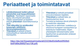 Periaatteet ja toimintatavat
• Lähtökohtaisesti kaikki julkiset
palvelutilat ovat kaupunkilaisten
käytössä. Tilankäytön rajaamiselle
täytyy olla erityiset perusteet
• Tilojen varaamiseen ja käyttöön
liittyvät yhtenäiset viestintäkanavat ja
tavat.
• Tilat näkyväksi ja varattavaksi
kaupungin sähköisiin
tilavarausjärjestelmiin.
• Yhtenäiset ja selkeät kriteerit
maksulliselle ja maksuttomalle
tilankäytölle.
• Yhtenäiset ja selkeät periaatteet
omavalvontaiseen käyttöön.
• Yhtenäiset ja selkeät tieto- ja
tilastotuotannon tavat.
• Tunnetut ja tiedossa olevat yhteistyön
ja viestinnän rakenteet.
• Kaupunki on aktiivinen, luotettava ja
sitoutunut kumppani vuoropuhelun ja
tiedonkulun lisäämiseksi, tilojen
yhteiskäytön tehostamiseksi sekä
tapahtumien ja palveluiden yhdessä
järjestämiseksi.
https://dev.hel.fi/paatokset/media/att/23/238e93c8af6cb0f505b5
0e97d69c269527acc138.pdf)
 