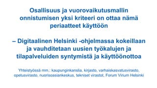 Osallisuus ja vuorovaikutusmallin
onnistumisen yksi kriteeri on ottaa nämä
periaatteet käyttöön
– Digitaalinen Helsinki -ohjelmassa kokeillaan
ja vauhditetaan uusien työkalujen ja
tilapalveluiden syntymistä ja käyttöönottoa
Yhteistyössä mm.: kaupunginkanslia, kirjasto, varhaiskasvatusvirasto,
opetusvirasto, nuorisoasiankeskus, tekniset virastot, Forum Virium Helsinki
 