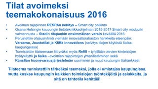 Tilat avoimeksi
teemakokonaisuus 2016
• Avoimen rajapinnan RESPAn kehitys – Smart city palkinto
• Osana Helsingin kaupungin tietotekniikkaohjelman 2015-2017 Smart city moduulin
valmennusta – Stadin tilapankin ensimmäinen versio keväällä 2016
• Perustettiin ohjausryhmä viemään innovaatiorahaston hankkeita eteenpäin:
Varaamo, Joustotilat ja Kliffa innovations (selvitys tilojen käytöstä 6aika-
kaupungeissa)
• Tunnistettiin tilateemaan liittyväksi myös Refill – tyhjillään olevien kiinteistöjen
hyötykäyttö ja 6aika –avoimien rajapintojen yhtenäistäminen sekä
• Kanslian huonevarausjärjestelmän uusiminen ja muut kaupungin tilahankkeet
Tilateema tunnistettiin tärkeäksi teemaksi, jolla ei omistajaa kaupungissa,
mutta koskee kaupungin kaikkien toimialojen työntekijöitä ja asiakkaita, ja
sitä on tahtotila kehittää!
 