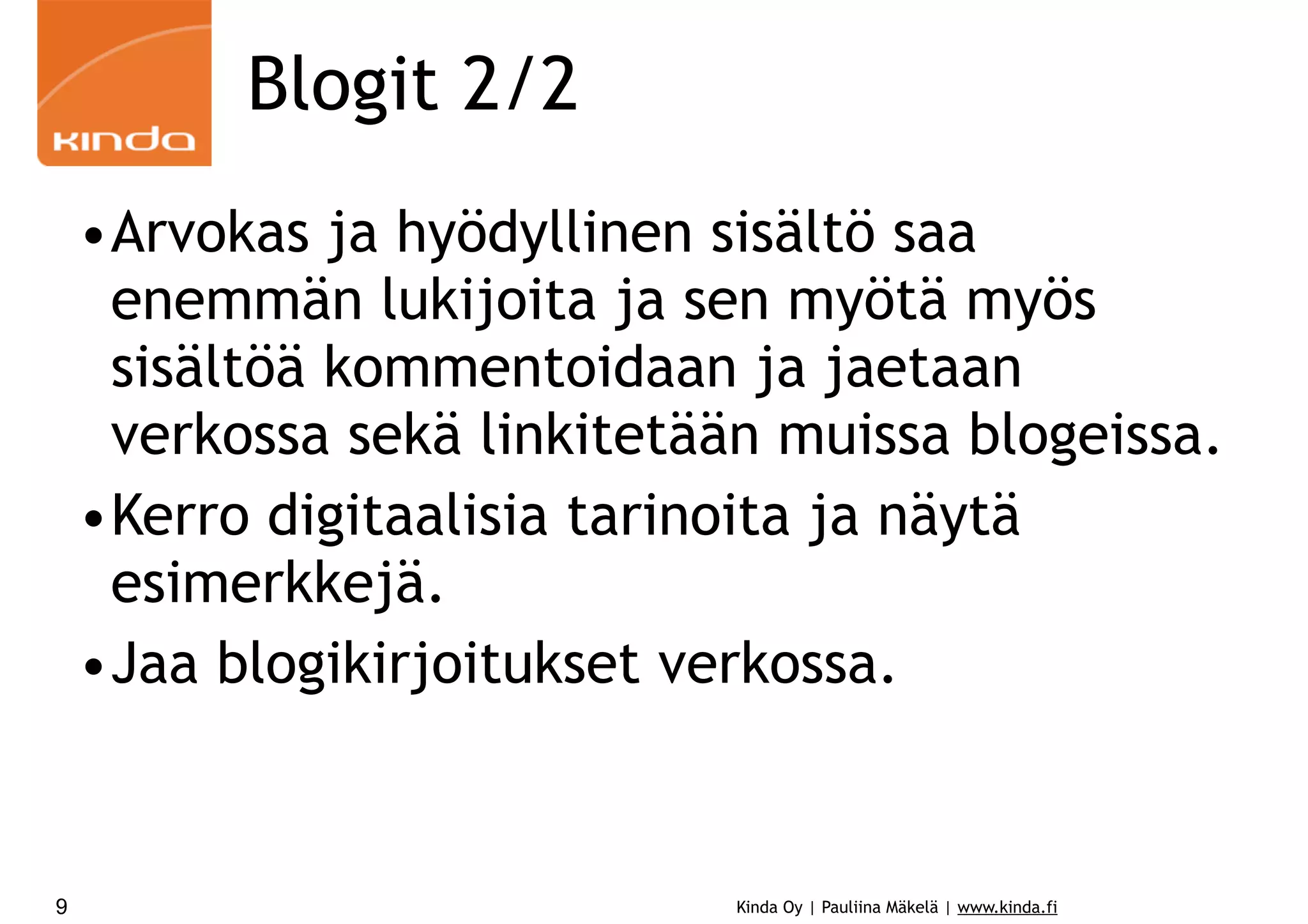 Kinda Oy | Pauliina Mäkelä | www.kinda.fi
Blogit 2/2
•Arvokas ja hyödyllinen sisältö saa
enemmän lukijoita ja sen myötä myös
sisältöä kommentoidaan ja jaetaan
verkossa sekä linkitetään muissa blogeissa.
•Kerro digitaalisia tarinoita ja näytä
esimerkkejä.
•Jaa blogikirjoitukset verkossa.
9
 