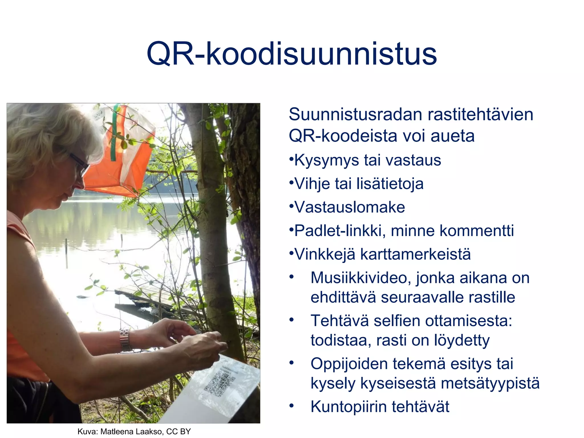 QR-koodisuunnistus
Suunnistusradan rastitehtävien
QR-koodeista voi aueta
•Kysymys tai vastaus
•Vihje tai lisätietoja
•Vastauslomake
•Padlet-linkki, minne kommentti
•Vinkkejä karttamerkeistä
• Musiikkivideo, jonka aikana on
ehdittävä seuraavalle rastille
• Tehtävä selfien ottamisesta:
todistaa, rasti on löydetty
• Oppijoiden tekemä esitys tai
kysely kyseisestä metsätyypistä
• Kuntopiirin tehtävät
Kuva: Matleena Laakso, CC BY
 