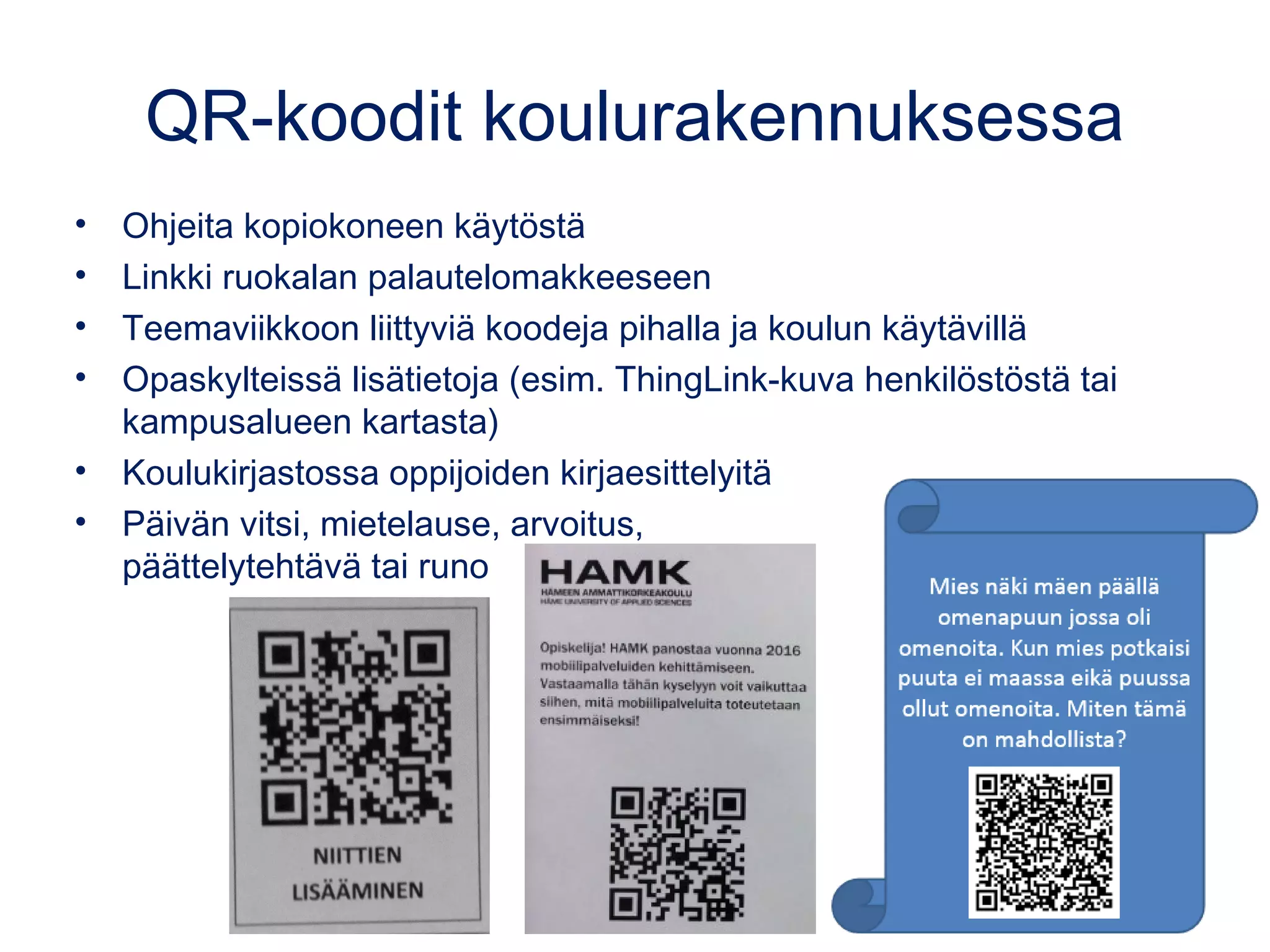 QR-koodit koulurakennuksessa
• Ohjeita kopiokoneen käytöstä
• Linkki ruokalan palautelomakkeeseen
• Teemaviikkoon liittyviä koodeja pihalla ja koulun käytävillä
• Opaskylteissä lisätietoja (esim. ThingLink-kuva henkilöstöstä tai
kampusalueen kartasta)
• Koulukirjastossa oppijoiden kirjaesittelyitä
• Päivän vitsi, mietelause, arvoitus,
päättelytehtävä tai runo
 