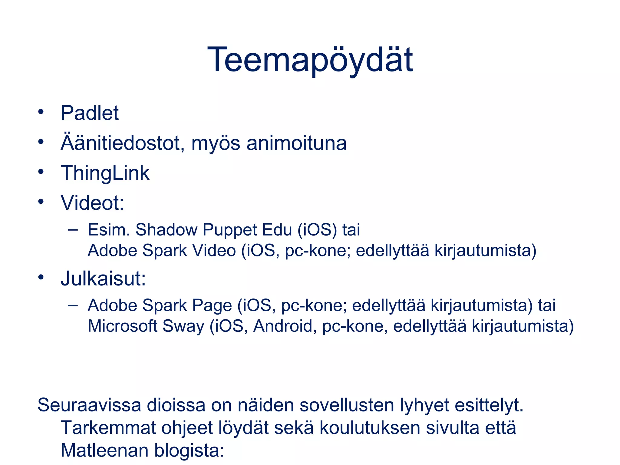Teemapöydät
• Padlet
• Äänitiedostot, myös animoituna
• ThingLink
• Videot:
– Esim. Shadow Puppet Edu (iOS) tai
Adobe Spark Video (iOS, pc-kone; edellyttää kirjautumista)
• Julkaisut:
– Adobe Spark Page (iOS, pc-kone; edellyttää kirjautumista) tai
Microsoft Sway (iOS, Android, pc-kone, edellyttää kirjautumista)
Seuraavissa dioissa on näiden sovellusten lyhyet esittelyt.
Tarkemmat ohjeet löydät sekä koulutuksen sivulta että
Matleenan blogista:
 