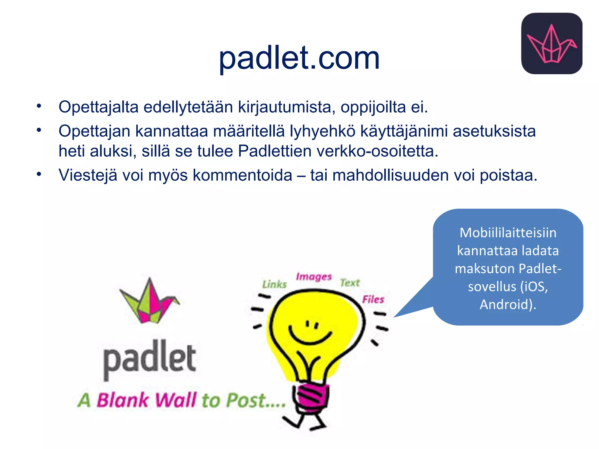 padlet.com
• Opettajalta edellytetään kirjautumista, oppijoilta ei.
• Opettajan kannattaa määritellä lyhyehkö käyttäjänimi asetuksista
heti aluksi, sillä se tulee Padlettien verkko-osoitetta.
• Viestejä voi myös kommentoida – tai mahdollisuuden voi poistaa.
Mobiililaitteisiin
kannattaa ladata
maksuton Padlet-
sovellus (iOS,
Android).
 