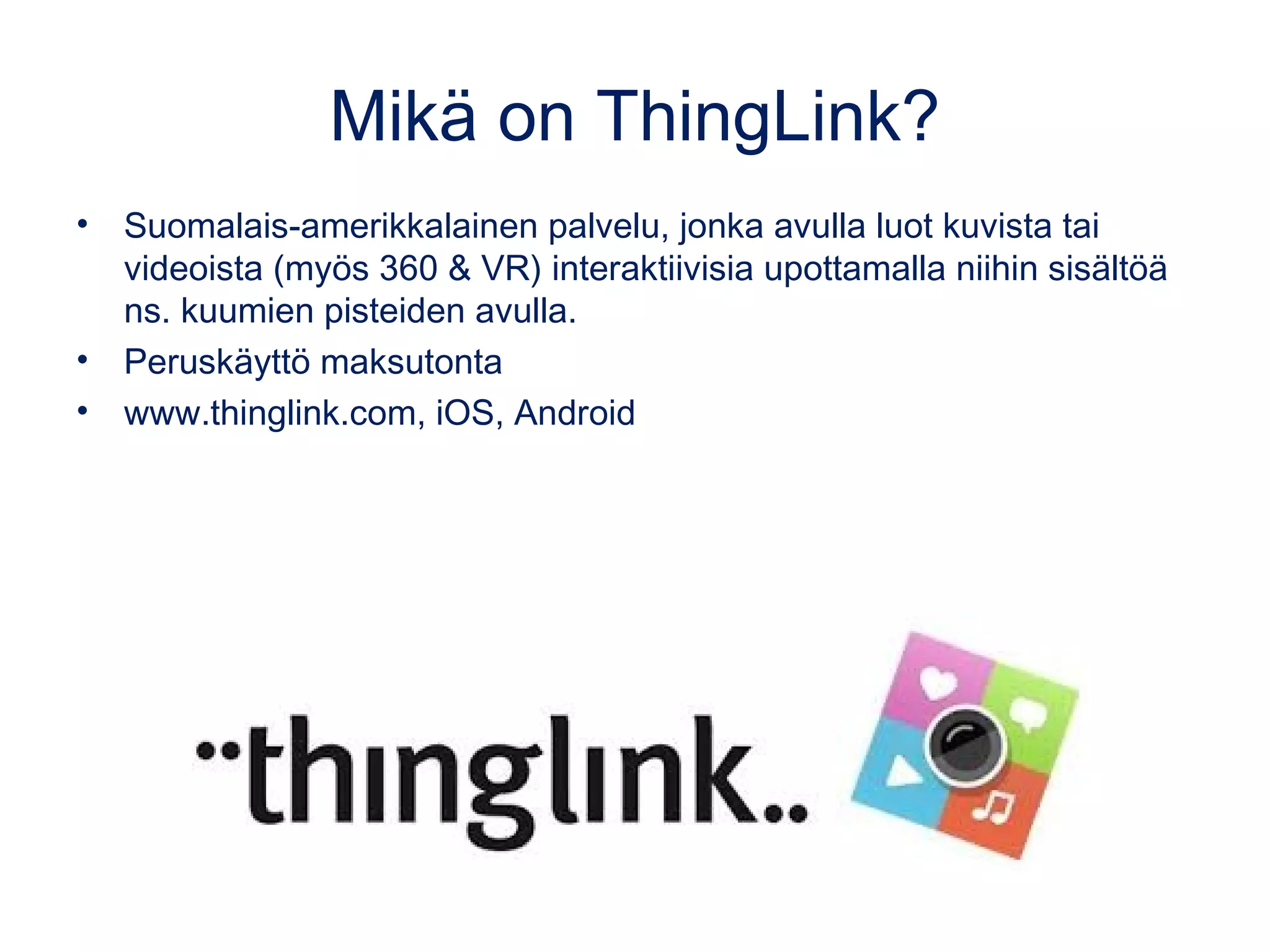 Mikä on ThingLink?
• Suomalais-amerikkalainen palvelu, jonka avulla luot kuvista tai
videoista (myös 360 & VR) interaktiivisia upottamalla niihin sisältöä
ns. kuumien pisteiden avulla.
• Peruskäyttö maksutonta
• www.thinglink.com, iOS, Android
 