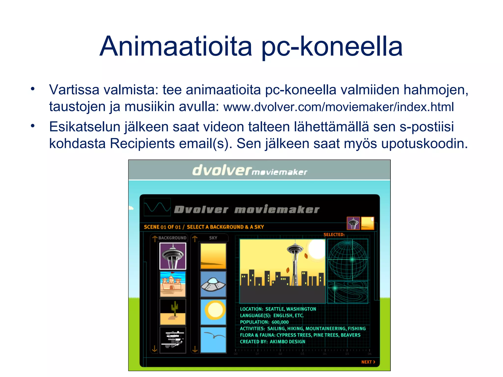 Animaatioita pc-koneella
• Vartissa valmista: tee animaatioita pc-koneella valmiiden hahmojen,
taustojen ja musiikin avulla: www.dvolver.com/moviemaker/index.html
• Esikatselun jälkeen saat videon talteen lähettämällä sen s-postiisi
kohdasta Recipients email(s). Sen jälkeen saat myös upotuskoodin.
 