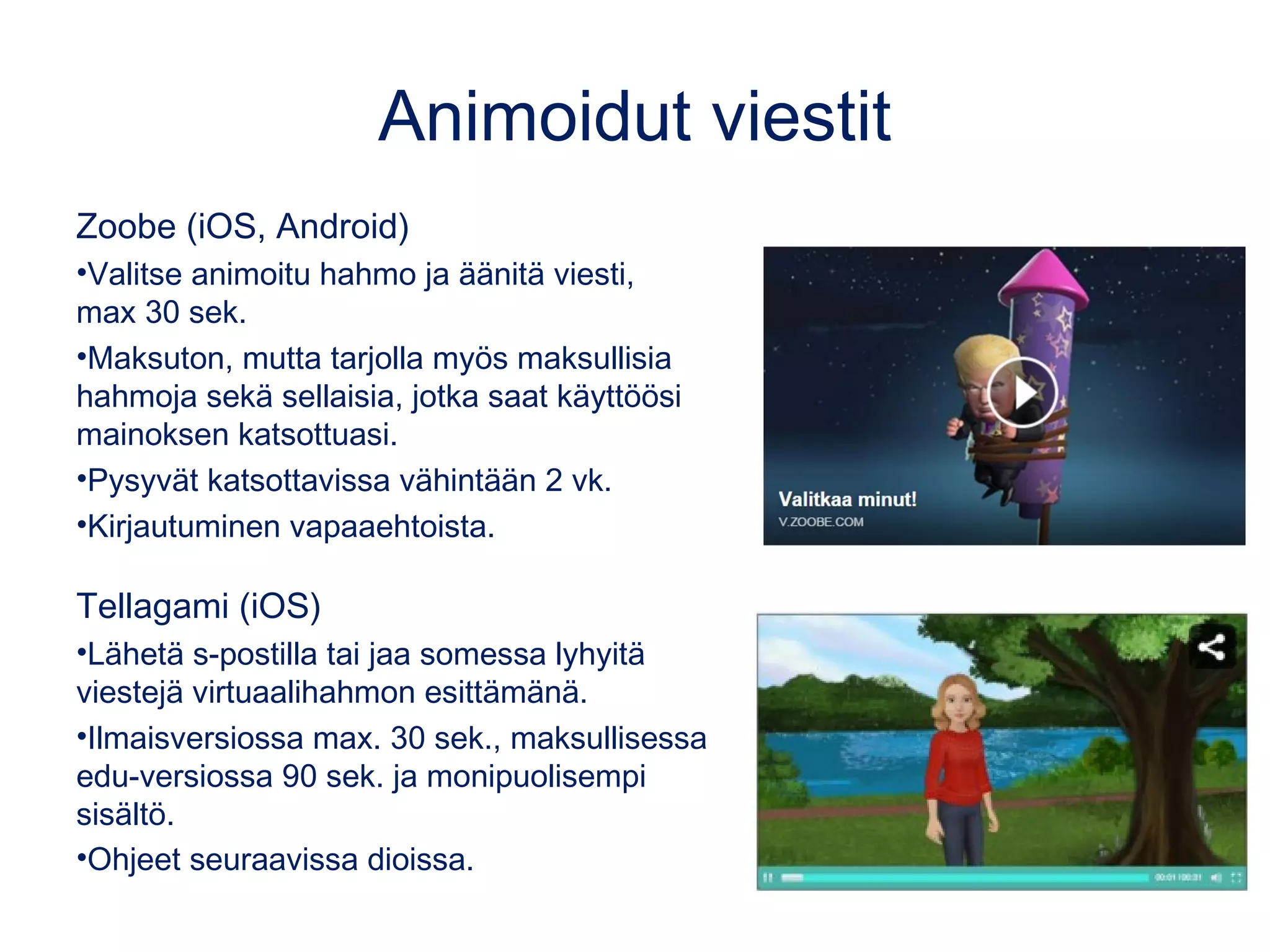 Animoidut viestit
Zoobe (iOS, Android)
•Valitse animoitu hahmo ja äänitä viesti,
max 30 sek.
•Maksuton, mutta tarjolla myös maksullisia
hahmoja sekä sellaisia, jotka saat käyttöösi
mainoksen katsottuasi.
•Pysyvät katsottavissa vähintään 2 vk.
•Kirjautuminen vapaaehtoista.
Tellagami (iOS)
•Lähetä s-postilla tai jaa somessa lyhyitä
viestejä virtuaalihahmon esittämänä.
•Ilmaisversiossa max. 30 sek., maksullisessa
edu-versiossa 90 sek. ja monipuolisempi
sisältö.
•Ohjeet seuraavissa dioissa.
 