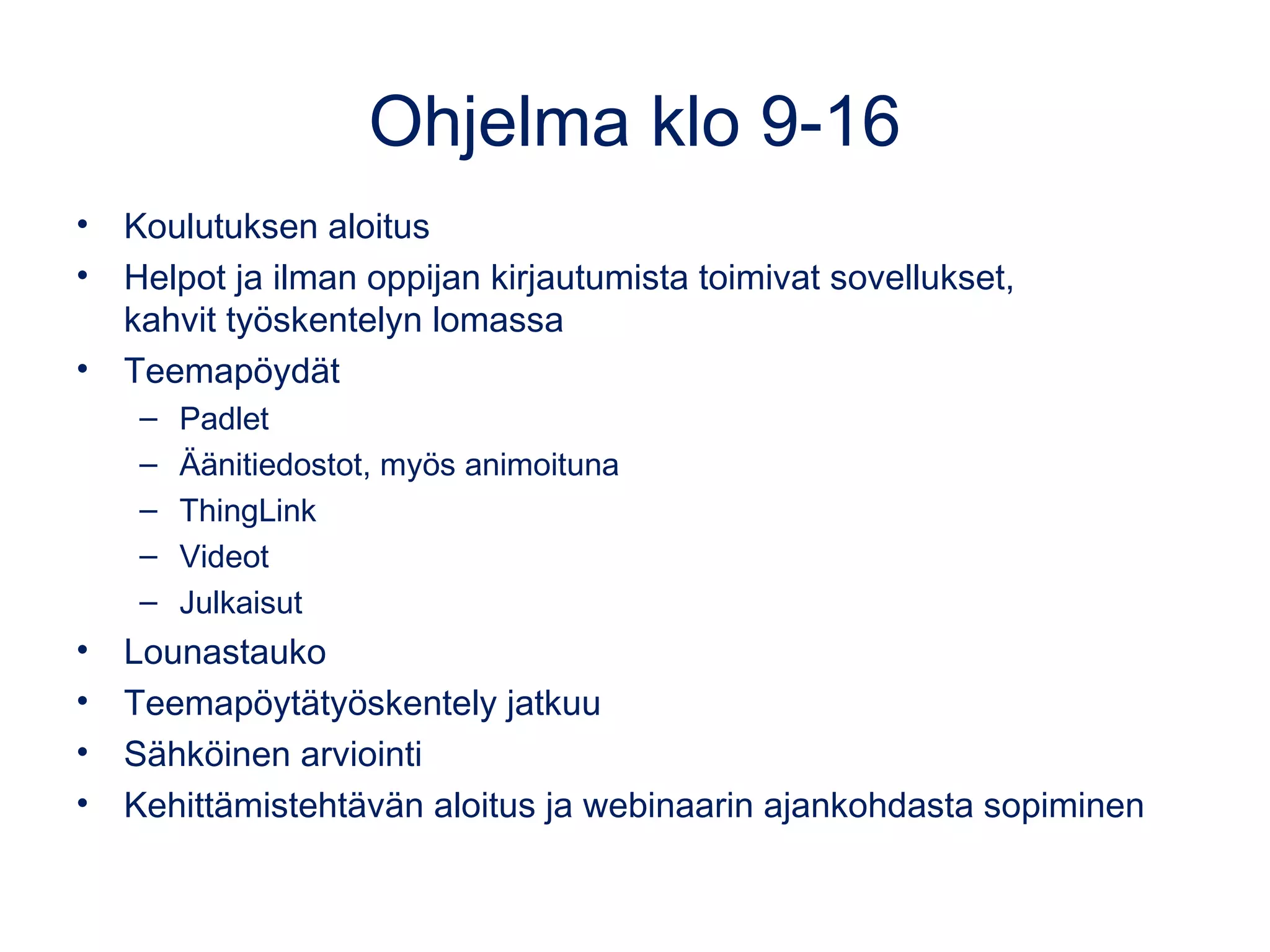 Ohjelma klo 9-16
• Koulutuksen aloitus
• Helpot ja ilman oppijan kirjautumista toimivat sovellukset,
kahvit työskentelyn lomassa
• Teemapöydät
– Padlet
– Äänitiedostot, myös animoituna
– ThingLink
– Videot
– Julkaisut
• Lounastauko 
• Teemapöytätyöskentely jatkuu
• Sähköinen arviointi
• Kehittämistehtävän aloitus ja webinaarin ajankohdasta sopiminen
 