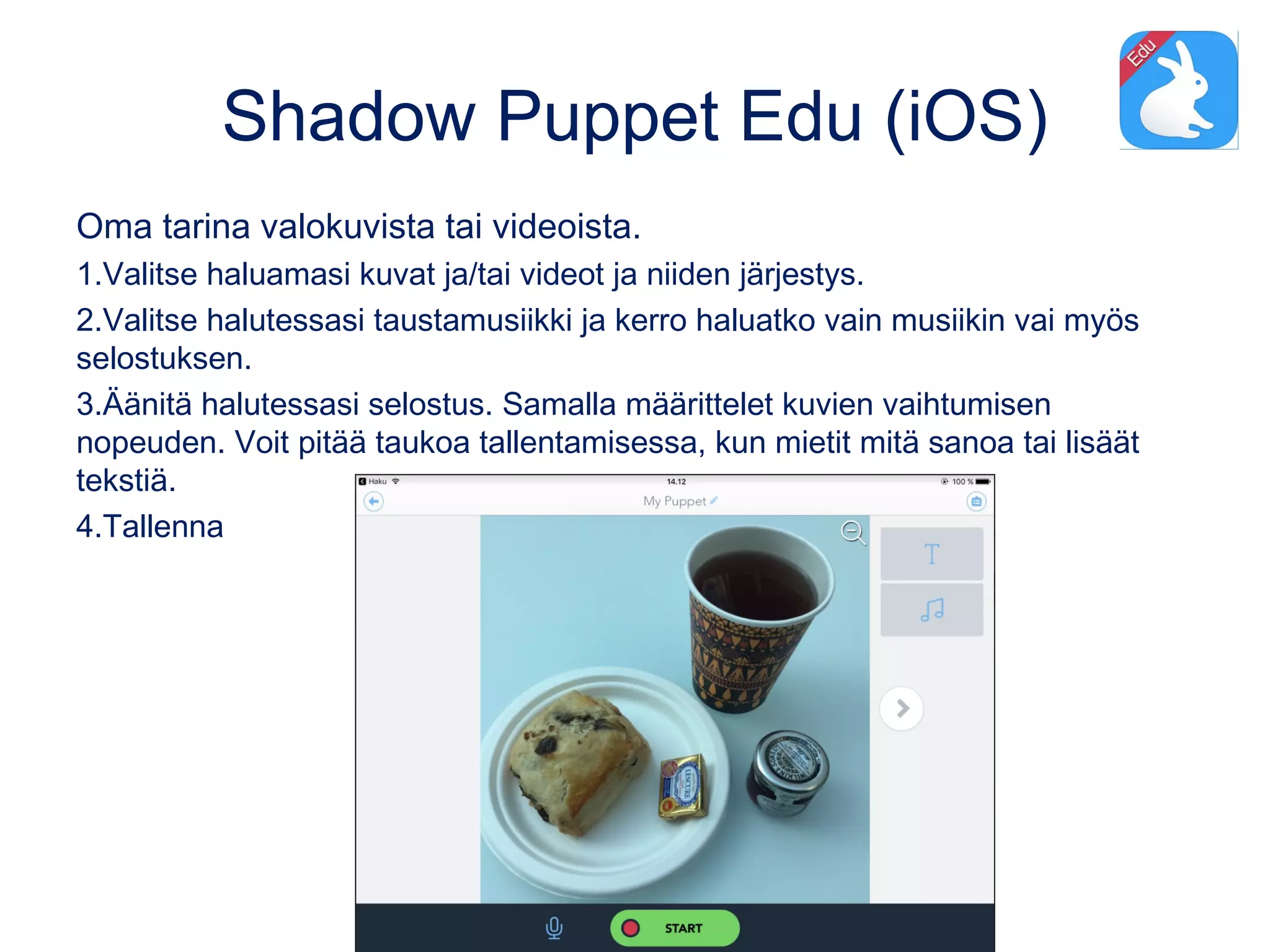Shadow Puppet Edu (iOS)
Oma tarina valokuvista tai videoista.
1.Valitse haluamasi kuvat ja/tai videot ja niiden järjestys.
2.Valitse halutessasi taustamusiikki ja kerro haluatko vain musiikin vai myös
selostuksen.
3.Äänitä halutessasi selostus. Samalla määrittelet kuvien vaihtumisen
nopeuden. Voit pitää taukoa tallentamisessa, kun mietit mitä sanoa tai lisäät
tekstiä.
4.Tallenna
 