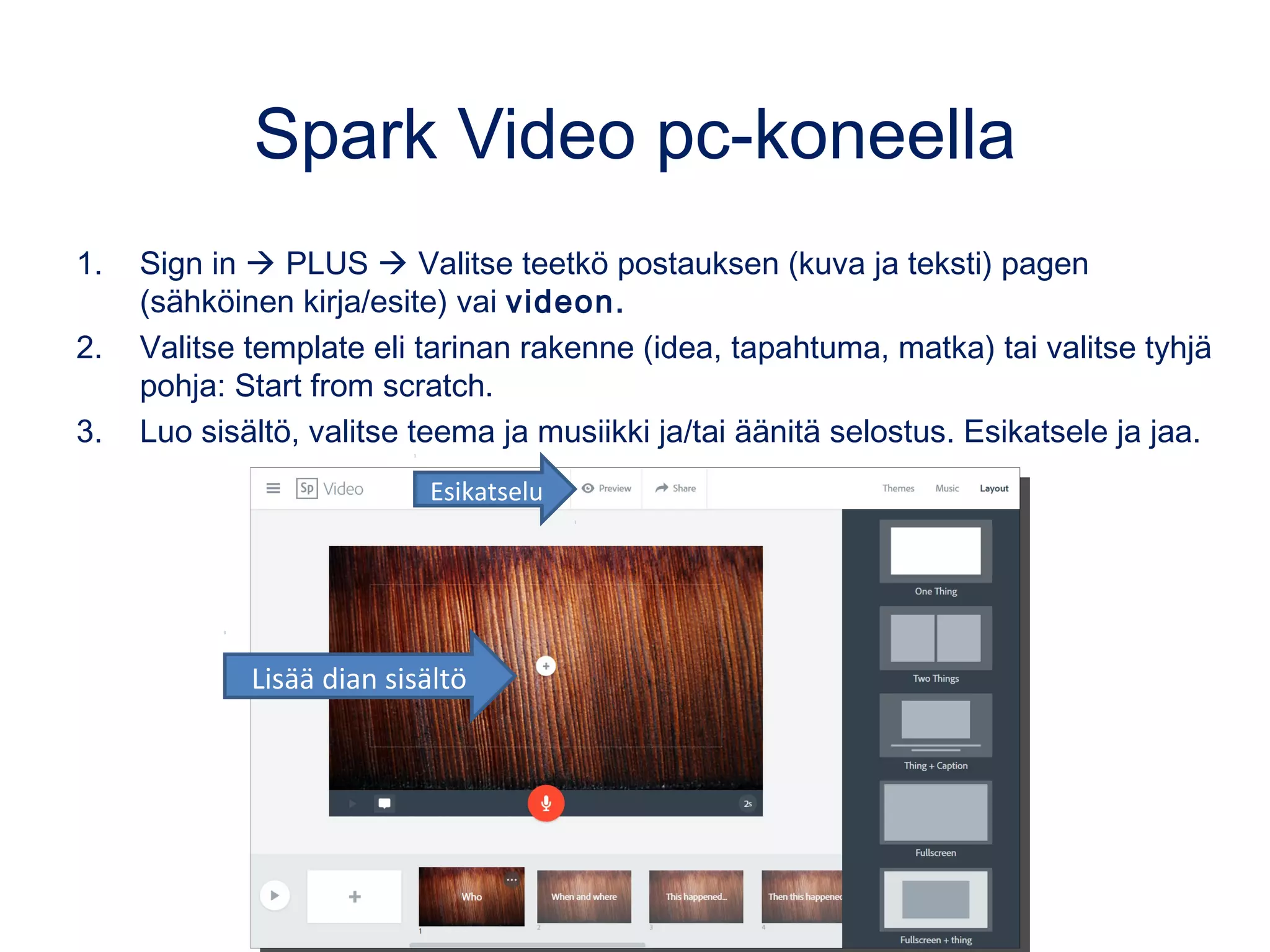 Spark Video pc-koneella
1. Sign in  PLUS  Valitse teetkö postauksen (kuva ja teksti) pagen
(sähköinen kirja/esite) vai videon.
2. Valitse template eli tarinan rakenne (idea, tapahtuma, matka) tai valitse tyhjä
pohja: Start from scratch.
3. Luo sisältö, valitse teema ja musiikki ja/tai äänitä selostus. Esikatsele ja jaa.
Esikatselu
Lisää dian sisältö
 
