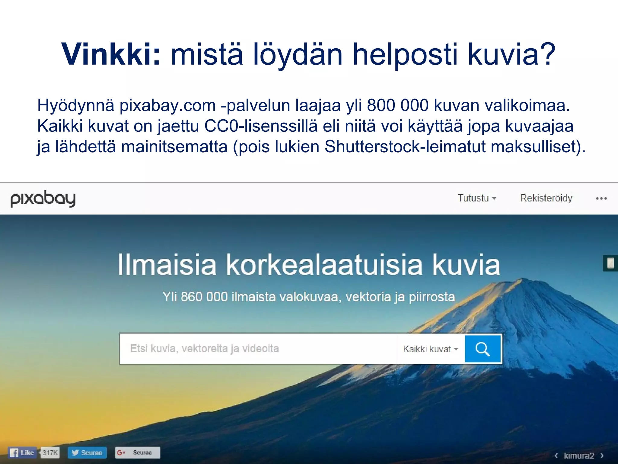 Vinkki: mistä löydän helposti kuvia?
Hyödynnä pixabay.com -palvelun laajaa yli 800 000 kuvan valikoimaa.
Kaikki kuvat on jaettu CC0-lisenssillä eli niitä voi käyttää jopa kuvaajaa
ja lähdettä mainitsematta (pois lukien Shutterstock-leimatut maksulliset).
 