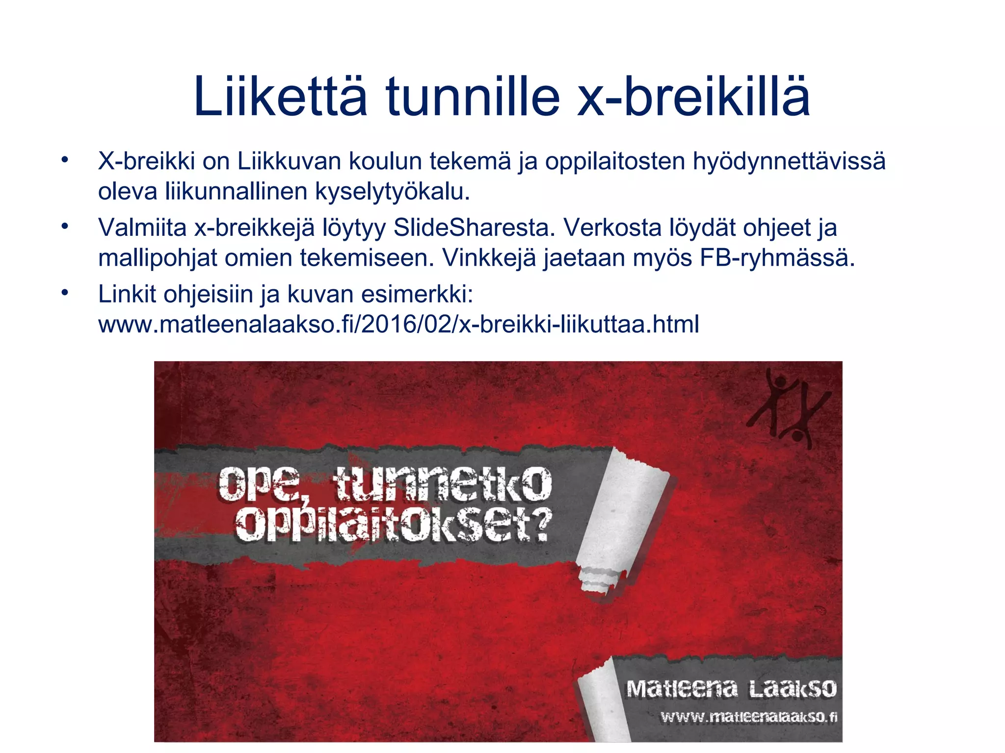 Liikettä tunnille x-breikillä
• X-breikki on Liikkuvan koulun tekemä ja oppilaitosten hyödynnettävissä
oleva liikunnallinen kyselytyökalu.
• Valmiita x-breikkejä löytyy SlideSharesta. Verkosta löydät ohjeet ja
mallipohjat omien tekemiseen. Vinkkejä jaetaan myös FB-ryhmässä.
• Linkit ohjeisiin ja kuvan esimerkki:
www.matleenalaakso.fi/2016/02/x-breikki-liikuttaa.html
 