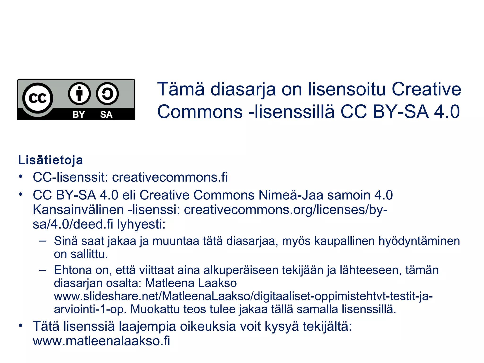Lisätietoja
• CC-lisenssit: creativecommons.fi
• CC BY-SA 4.0 eli Creative Commons Nimeä-Jaa samoin 4.0
Kansainvälinen -lisenssi: creativecommons.org/licenses/by-
sa/4.0/deed.fi lyhyesti:
– Sinä saat jakaa ja muuntaa tätä diasarjaa, myös kaupallinen hyödyntäminen
on sallittu.
– Ehtona on, että viittaat aina alkuperäiseen tekijään ja lähteeseen, tämän
diasarjan osalta: Matleena Laakso
www.slideshare.net/MatleenaLaakso/digitaaliset-oppimistehtvt-testit-ja-
arviointi-1-op. Muokattu teos tulee jakaa tällä samalla lisenssillä.
• Tätä lisenssiä laajempia oikeuksia voit kysyä tekijältä:
www.matleenalaakso.fi
Tämä diasarja on lisensoitu Creative
Commons -lisenssillä CC BY-SA 4.0
 