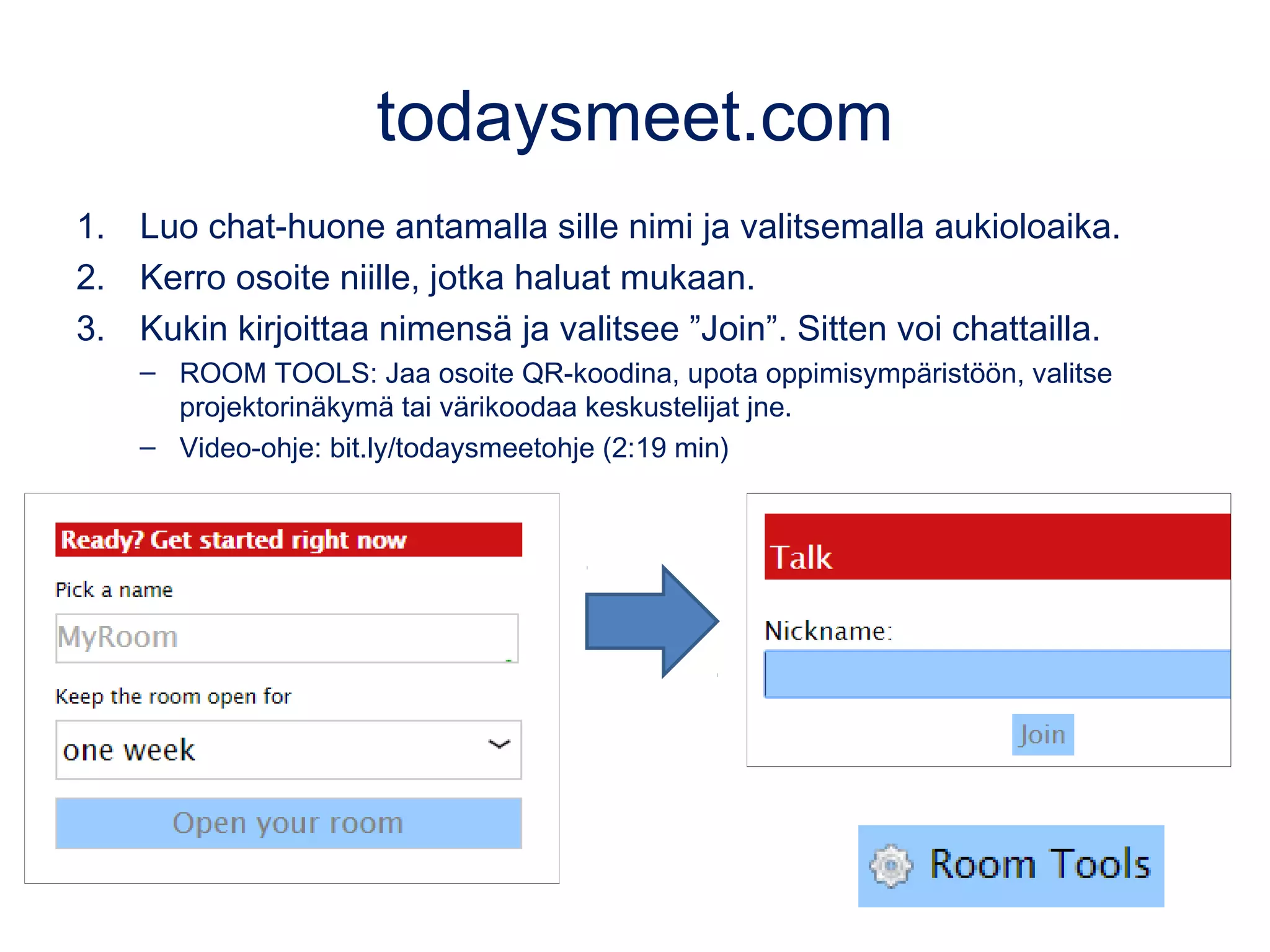 todaysmeet.com
1. Luo chat-huone antamalla sille nimi ja valitsemalla aukioloaika.
2. Kerro osoite niille, jotka haluat mukaan.
3. Kukin kirjoittaa nimensä ja valitsee ”Join”. Sitten voi chattailla.
– ROOM TOOLS: Jaa osoite QR-koodina, upota oppimisympäristöön, valitse
projektorinäkymä tai värikoodaa keskustelijat jne.
– Video-ohje: bit.ly/todaysmeetohje (2:19 min)
 